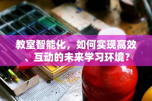教室智能化，如何实现高效、互动的未来学习环境？
