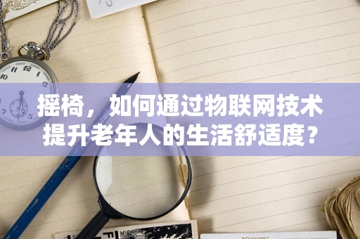 摇椅，如何通过物联网技术提升老年人的生活舒适度？