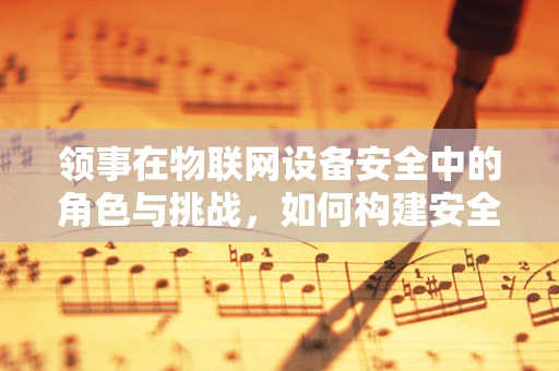 领事在物联网设备安全中的角色与挑战，如何构建安全的跨境数据传输桥梁？