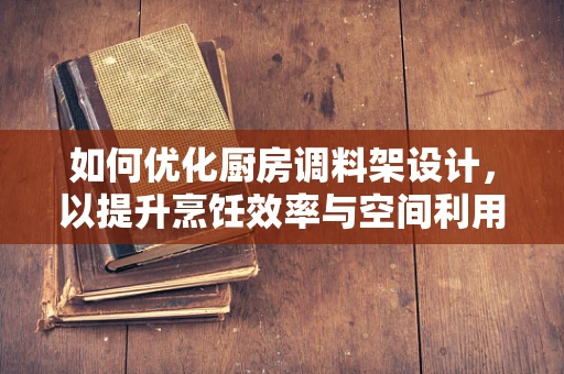 如何优化厨房调料架设计，以提升烹饪效率与空间利用？