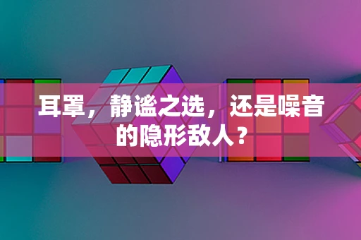 耳罩，静谧之选，还是噪音的隐形敌人？