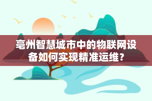 亳州智慧城市中的物联网设备如何实现精准运维？