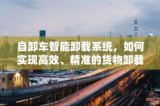 自卸车智能卸载系统，如何实现高效、精准的货物卸载？
