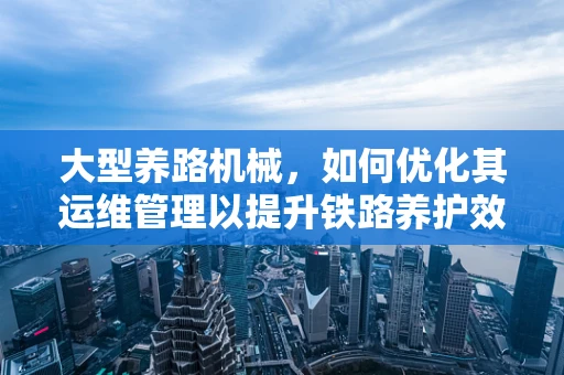 大型养路机械，如何优化其运维管理以提升铁路养护效率？