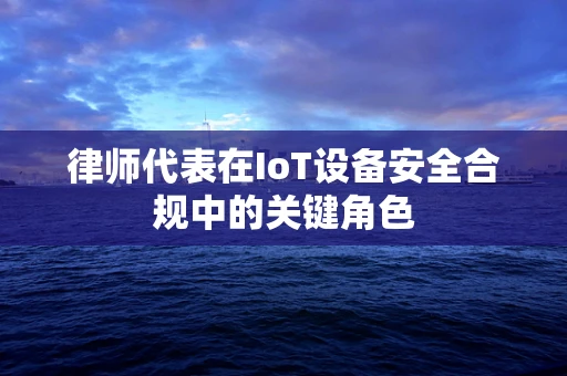 律师代表在IoT设备安全合规中的关键角色
