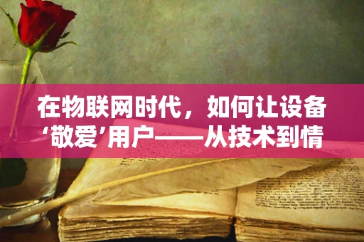 在物联网时代，如何让设备‘敬爱’用户——从技术到情感的跨越？