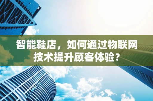 智能鞋店，如何通过物联网技术提升顾客体验？