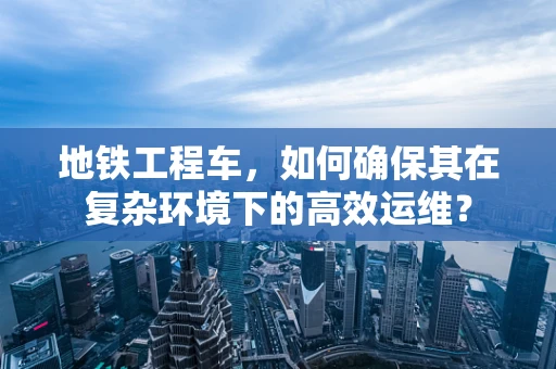 地铁工程车，如何确保其在复杂环境下的高效运维？