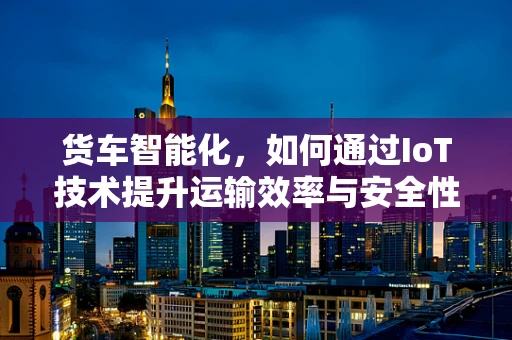 货车智能化，如何通过IoT技术提升运输效率与安全性？