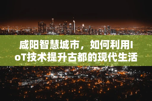 咸阳智慧城市，如何利用IoT技术提升古都的现代生活品质？