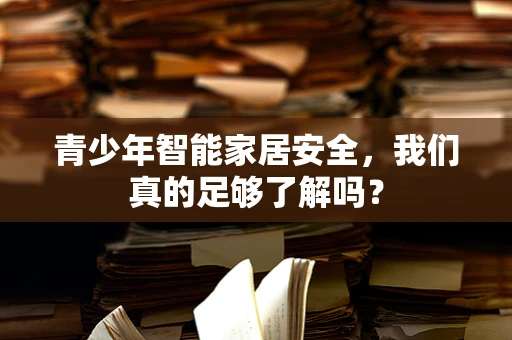 青少年智能家居安全，我们真的足够了解吗？