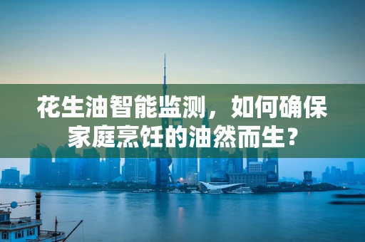 花生油智能监测，如何确保家庭烹饪的油然而生？