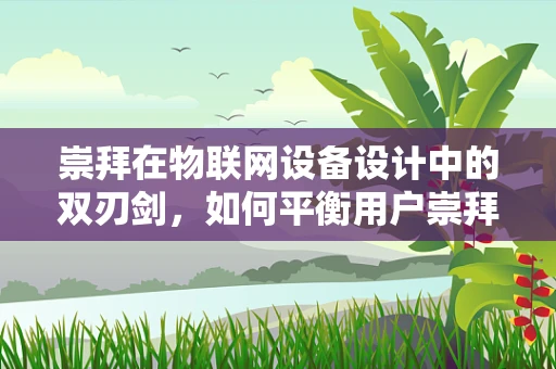 崇拜在物联网设备设计中的双刃剑，如何平衡用户崇拜与理性使用？