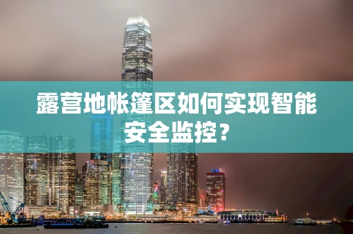 露营地帐篷区如何实现智能安全监控？