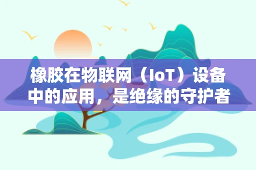 橡胶在物联网（IoT）设备中的应用，是绝缘的守护者还是创新的催化剂？