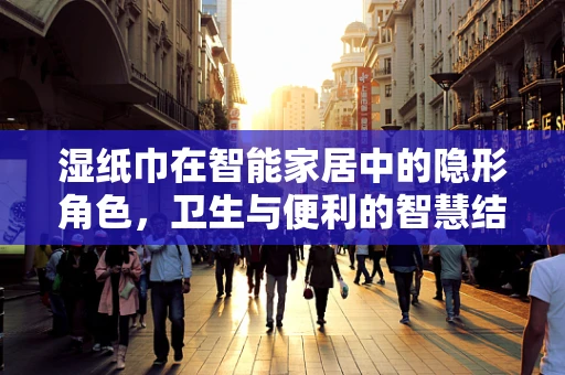 湿纸巾在智能家居中的隐形角色，卫生与便利的智慧结合