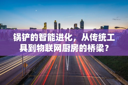 锅铲的智能进化，从传统工具到物联网厨房的桥梁？
