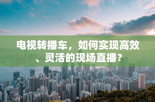 电视转播车，如何实现高效、灵活的现场直播？