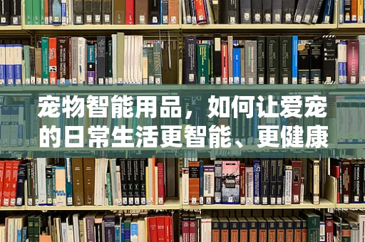 宠物智能用品，如何让爱宠的日常生活更智能、更健康？