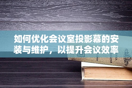 如何优化会议室投影幕的安装与维护，以提升会议效率？