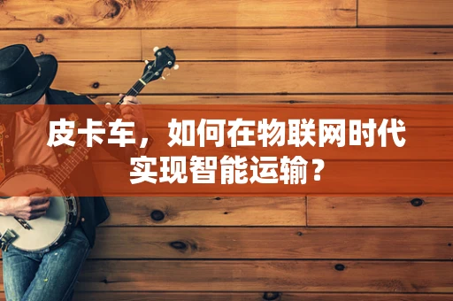 皮卡车，如何在物联网时代实现智能运输？