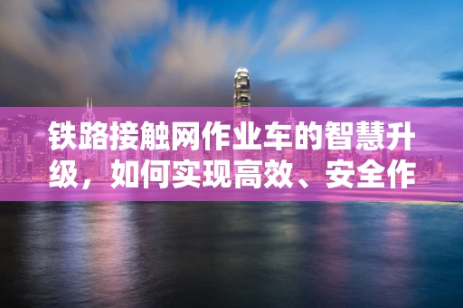 铁路接触网作业车的智慧升级，如何实现高效、安全作业？