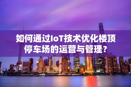 如何通过IoT技术优化楼顶停车场的运营与管理？