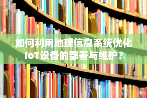 如何利用地理信息系统优化IoT设备的部署与维护？