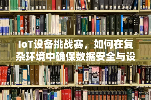 IoT设备挑战赛，如何在复杂环境中确保数据安全与设备互联互通的稳定性？