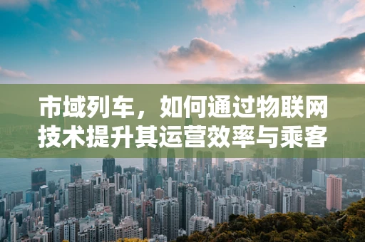 市域列车，如何通过物联网技术提升其运营效率与乘客体验？