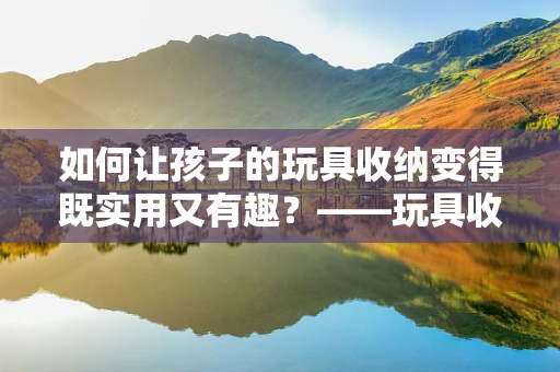 如何让孩子的玩具收纳变得既实用又有趣？——玩具收纳袋的智慧设计