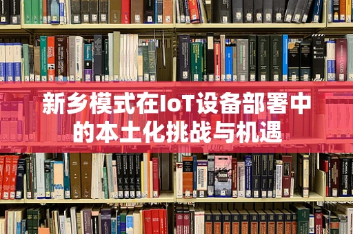 新乡模式在IoT设备部署中的本土化挑战与机遇