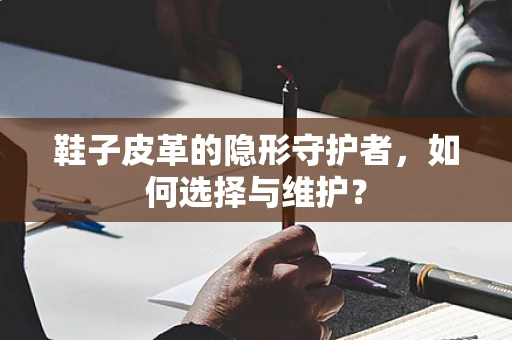 鞋子皮革的隐形守护者，如何选择与维护？