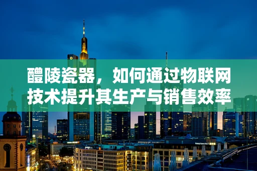 醴陵瓷器，如何通过物联网技术提升其生产与销售效率？