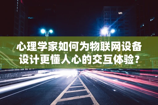 心理学家如何为物联网设备设计更懂人心的交互体验？