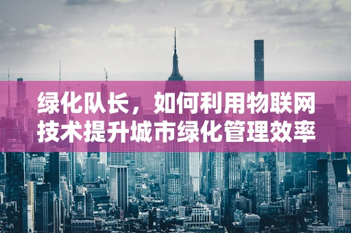 绿化队长，如何利用物联网技术提升城市绿化管理效率？