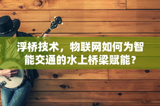 浮桥技术，物联网如何为智能交通的水上桥梁赋能？
