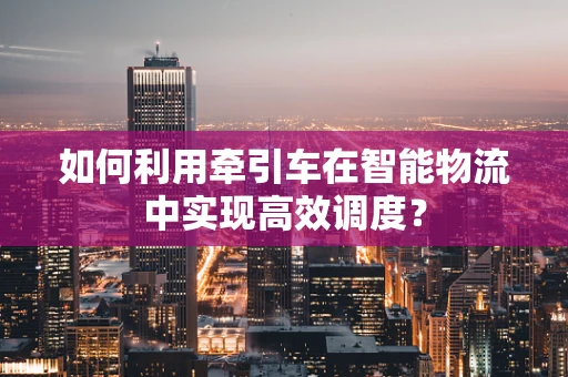 如何利用牵引车在智能物流中实现高效调度？