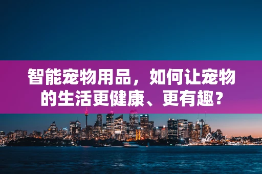 智能宠物用品，如何让宠物的生活更健康、更有趣？