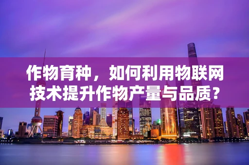 作物育种，如何利用物联网技术提升作物产量与品质？
