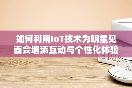 如何利用IoT技术为明星见面会增添互动与个性化体验？
