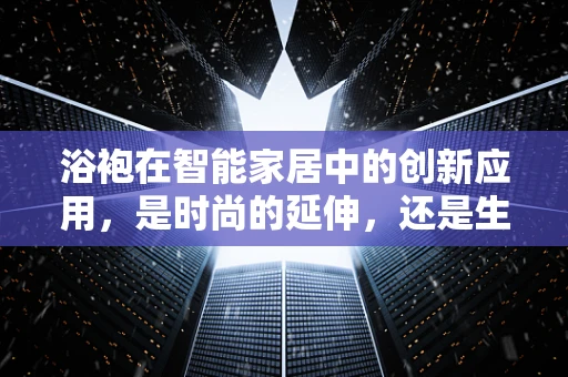 浴袍在智能家居中的创新应用，是时尚的延伸，还是生活方式的革新？