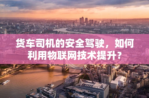 货车司机的安全驾驶，如何利用物联网技术提升？