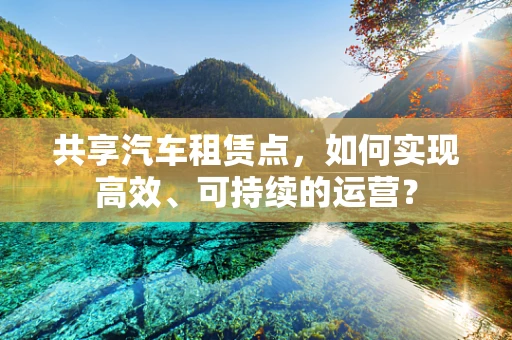 共享汽车租赁点，如何实现高效、可持续的运营？