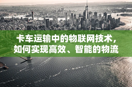 卡车运输中的物联网技术，如何实现高效、智能的物流管理？