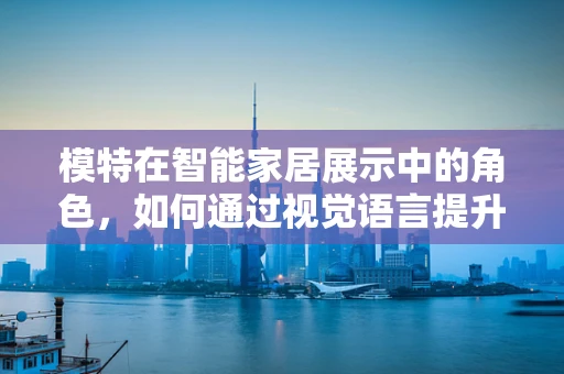 模特在智能家居展示中的角色，如何通过视觉语言提升用户体验？