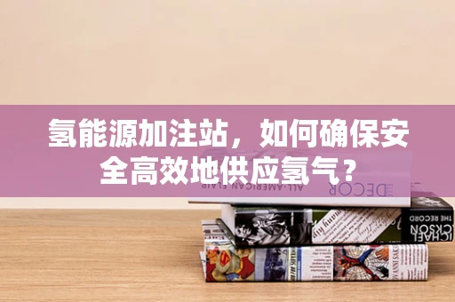 氢能源加注站，如何确保安全高效地供应氢气？