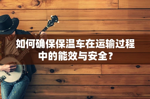 如何确保保温车在运输过程中的能效与安全？