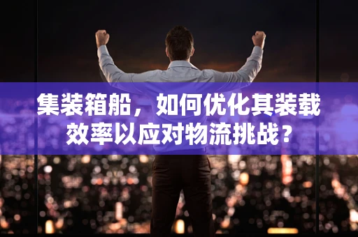 集装箱船，如何优化其装载效率以应对物流挑战？