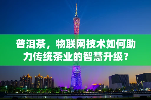 普洱茶，物联网技术如何助力传统茶业的智慧升级？